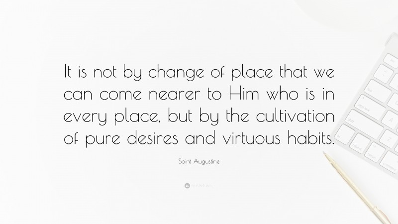 Saint Augustine Quote: “It is not by change of place that we can come nearer to Him who is in every place, but by the cultivation of pure desires and virtuous habits.”