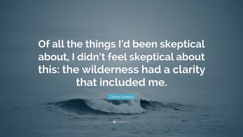 Cheryl Strayed Quote: “Of all the things I’d been skeptical about, I didn’t feel skeptical about this: the wilderness had a clarity that included me.”