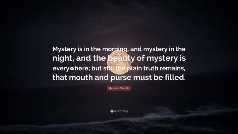 Herman Melville Quote: “Mystery is in the morning, and mystery in the night, and the beauty of mystery is everywhere; but still the plain truth remains, that mouth and purse must be filled.”