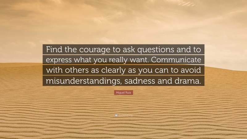 Miguel Ruiz Quote: “Find the courage to ask questions and to express what you really want. Communicate with others as clearly as you can to avoid misunderstandings, sadness and drama.”