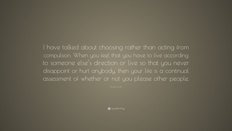Virginia Satir Quote: “I have talked about choosing rather than acting from compulsion. When you feel that you have to live according to someone else’s direction or live so that you never disappoint or hurt anybody, then your life is a continual assessment of whether or not you please other people.”