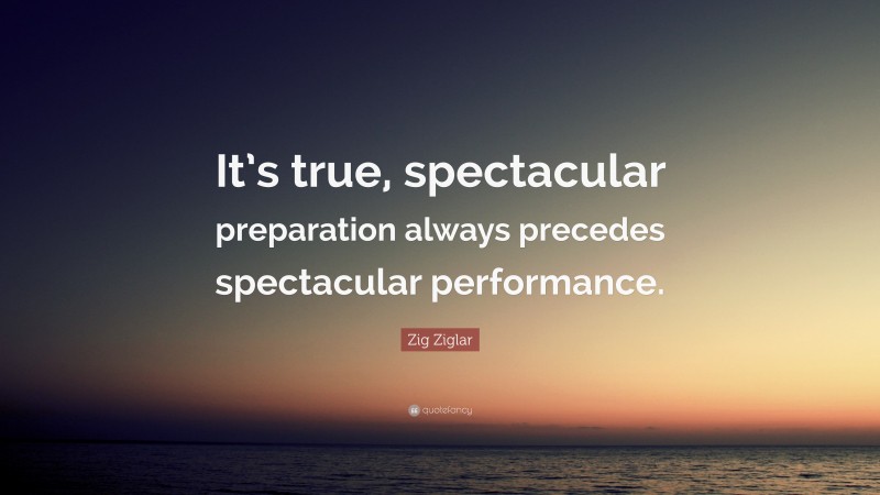 Zig Ziglar Quote: “It’s true, spectacular preparation always precedes spectacular performance.”