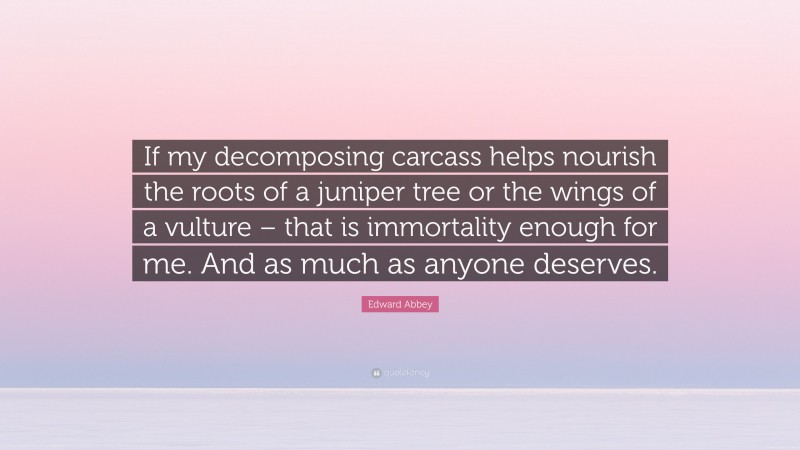 Edward Abbey Quote: “If my decomposing carcass helps nourish the roots of a juniper tree or the wings of a vulture – that is immortality enough for me. And as much as anyone deserves.”