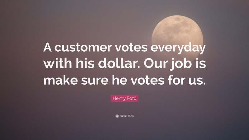 Henry Ford Quote: “A customer votes everyday with his dollar. Our job is make sure he votes for us.”