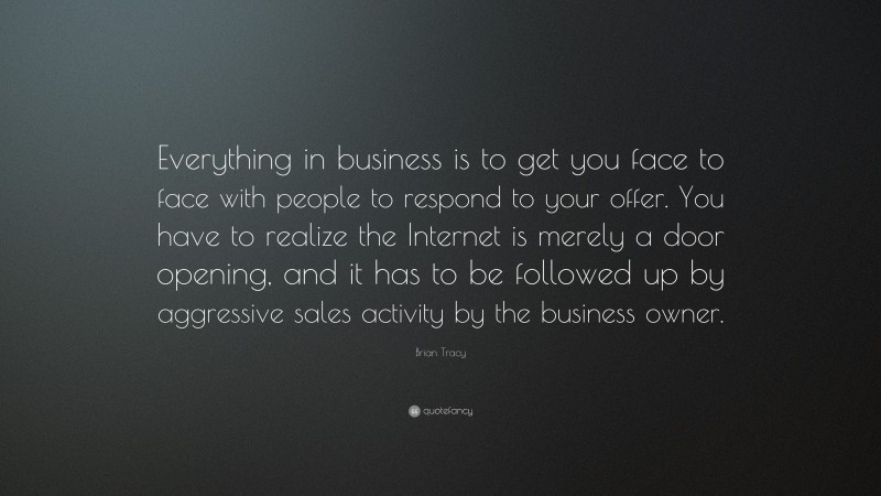Brian Tracy Quote: “Everything in business is to get you face to face with people to respond to your offer. You have to realize the Internet is merely a door opening, and it has to be followed up by aggressive sales activity by the business owner.”
