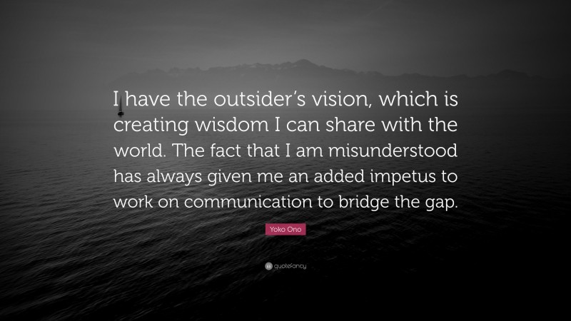 Yoko Ono Quote: “I have the outsider’s vision, which is creating wisdom I can share with the world. The fact that I am misunderstood has always given me an added impetus to work on communication to bridge the gap.”