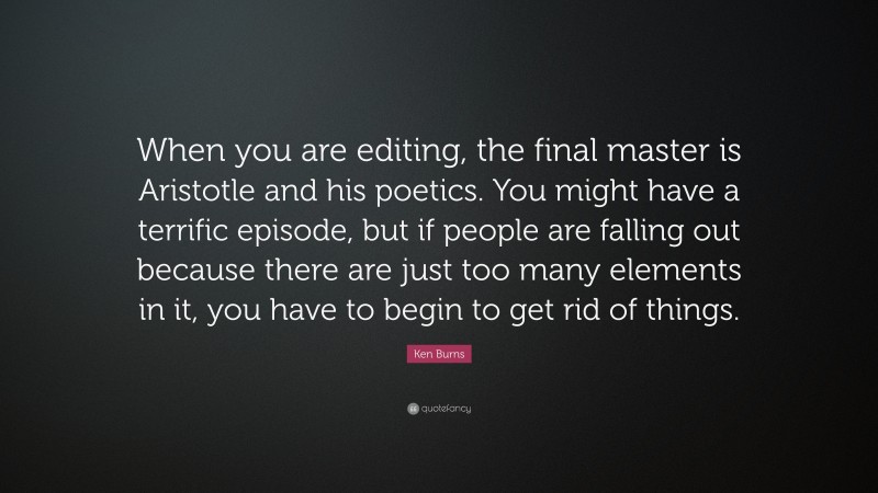 Ken Burns Quote: “When you are editing, the final master is Aristotle and his poetics. You might have a terrific episode, but if people are falling out because there are just too many elements in it, you have to begin to get rid of things.”