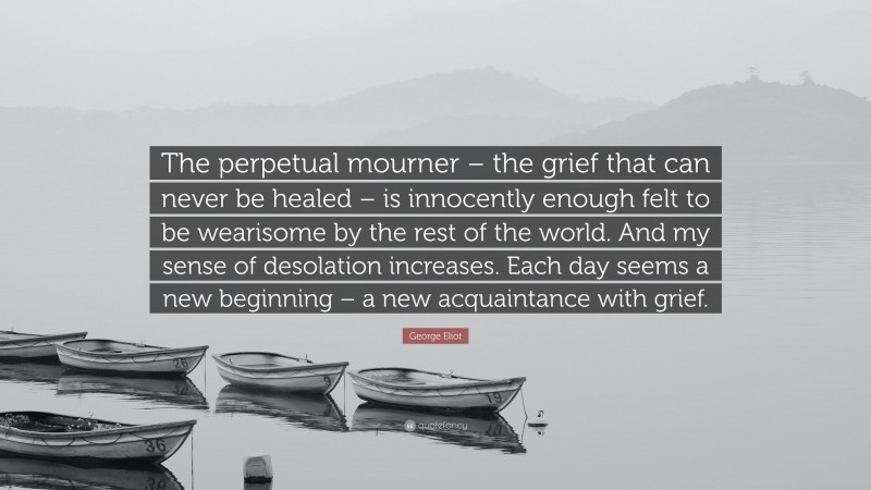George Eliot Quote: “The perpetual mourner – the grief that can never be healed – is innocently enough felt to be wearisome by the rest of the world. And my sense of desolation increases. Each day seems a new beginning – a new acquaintance with grief.”