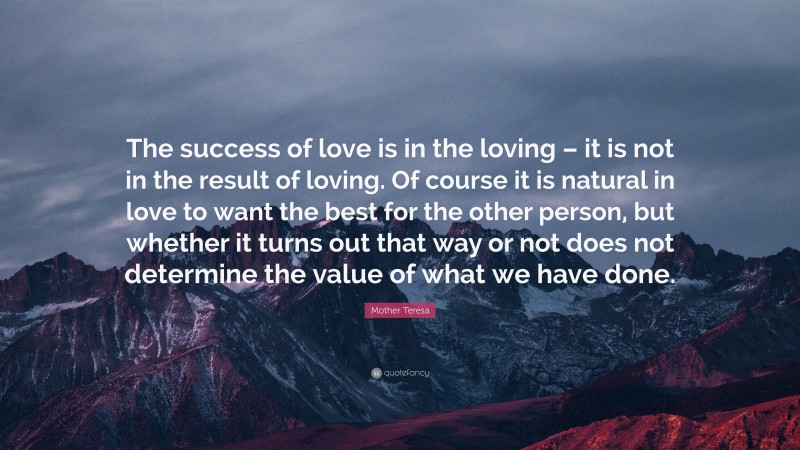 Mother Teresa Quote: “The success of love is in the loving – it is not in the result of loving. Of course it is natural in love to want the best for the other person, but whether it turns out that way or not does not determine the value of what we have done.”