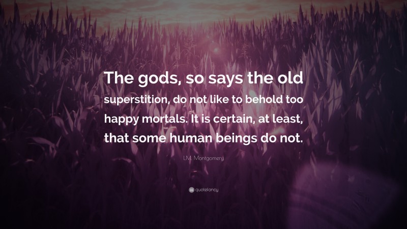 L.M. Montgomery Quote: “The gods, so says the old superstition, do not like to behold too happy mortals. It is certain, at least, that some human beings do not.”