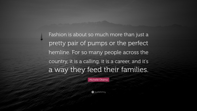 Michelle Obama Quote: “Fashion is about so much more than just a pretty pair of pumps or the perfect hemline. For so many people across the country, it is a calling, it is a career, and it’s a way they feed their families.”