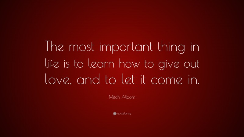 Mitch Albom Quote: “The most important thing in life is to learn how to give out love, and to let it come in.”