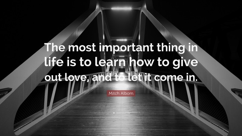 Mitch Albom Quote: “The most important thing in life is to learn how to give out love, and to let it come in.”