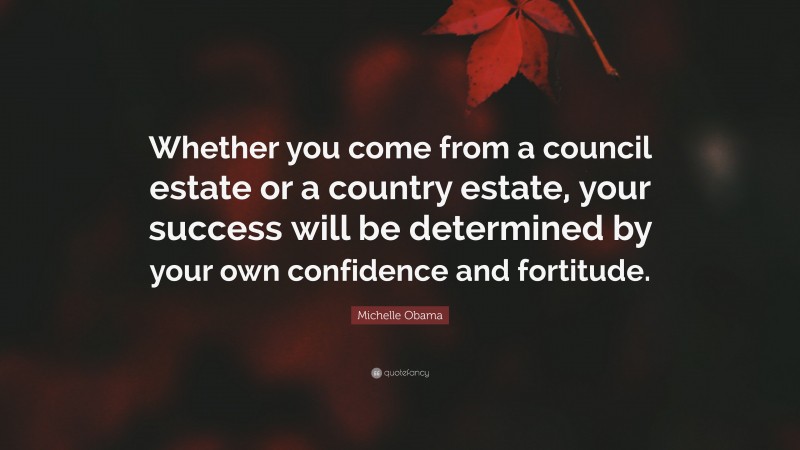 Michelle Obama Quote: “Whether you come from a council estate or a country estate, your success will be determined by your own confidence and fortitude.”