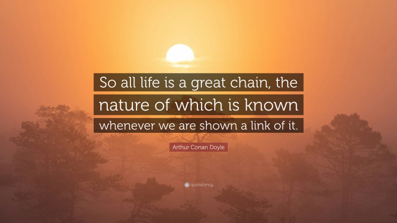 Arthur Conan Doyle Quote: “So all life is a great chain, the nature of which is known whenever we are shown a link of it.”