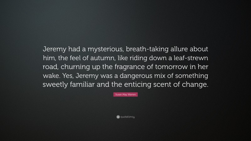 Susan May Warren Quote: “Jeremy had a mysterious, breath-taking allure about him, the feel of autumn, like riding down a leaf-strewn road, churning up the fragrance of tomorrow in her wake. Yes, Jeremy was a dangerous mix of something sweetly familiar and the enticing scent of change.”