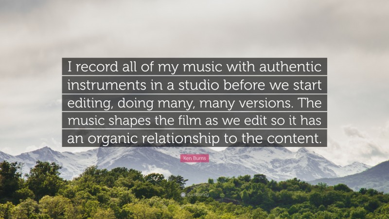 Ken Burns Quote: “I record all of my music with authentic instruments in a studio before we start editing, doing many, many versions. The music shapes the film as we edit so it has an organic relationship to the content.”
