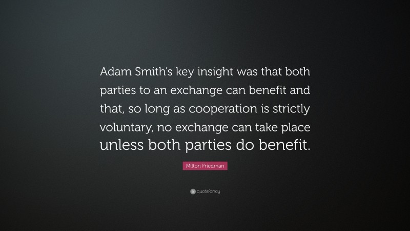 Milton Friedman Quote: “Adam Smith’s key insight was that both parties to an exchange can benefit and that, so long as cooperation is strictly voluntary, no exchange can take place unless both parties do benefit.”