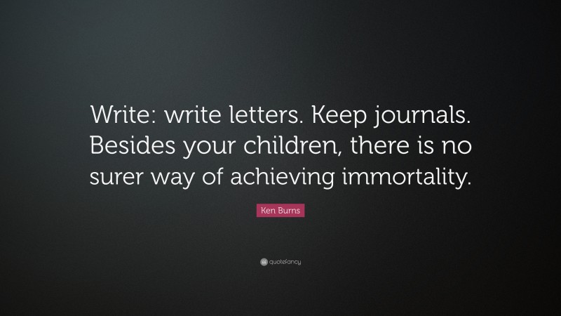 Ken Burns Quote: “Write: write letters. Keep journals. Besides your children, there is no surer way of achieving immortality.”