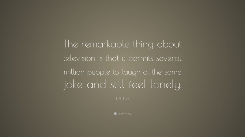 T. S. Eliot Quote: “The remarkable thing about television is that it permits several million people to laugh at the same joke and still feel lonely.”