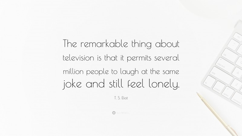 T. S. Eliot Quote: “The remarkable thing about television is that it permits several million people to laugh at the same joke and still feel lonely.”