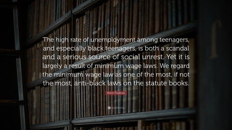 Milton Friedman Quote: “The high rate of unemployment among teenagers, and especially black teenagers, is both a scandal and a serious source of social unrest. Yet it is largely a result of minimum wage laws. We regard the minimum wage law as one of the most, if not the most, anti-black laws on the statute books.”
