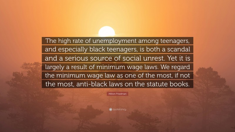 Milton Friedman Quote: “The high rate of unemployment among teenagers, and especially black teenagers, is both a scandal and a serious source of social unrest. Yet it is largely a result of minimum wage laws. We regard the minimum wage law as one of the most, if not the most, anti-black laws on the statute books.”