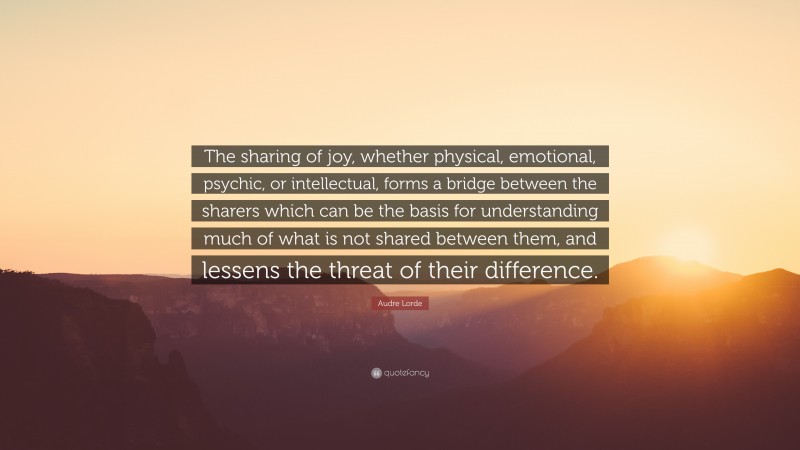 Audre Lorde Quote: “The sharing of joy, whether physical, emotional, psychic, or intellectual, forms a bridge between the sharers which can be the basis for understanding much of what is not shared between them, and lessens the threat of their difference.”
