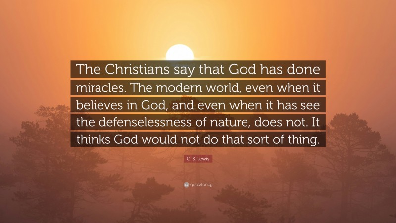 C. S. Lewis Quote: “The Christians say that God has done miracles. The modern world, even when it believes in God, and even when it has see the defenselessness of nature, does not. It thinks God would not do that sort of thing.”