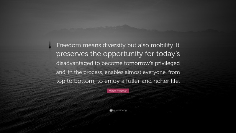 Milton Friedman Quote: “Freedom means diversity but also mobility. It preserves the opportunity for today’s disadvantaged to become tomorrow’s privileged and, in the process, enables almost everyone, from top to bottom, to enjoy a fuller and richer life.”