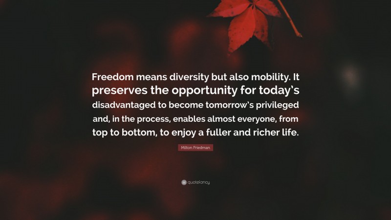 Milton Friedman Quote: “Freedom means diversity but also mobility. It preserves the opportunity for today’s disadvantaged to become tomorrow’s privileged and, in the process, enables almost everyone, from top to bottom, to enjoy a fuller and richer life.”