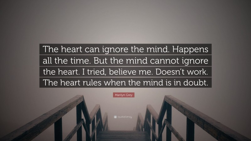 Marilyn Grey Quote: “The heart can ignore the mind. Happens all the time. But the mind cannot ignore the heart. I tried, believe me. Doesn’t work. The heart rules when the mind is in doubt.”