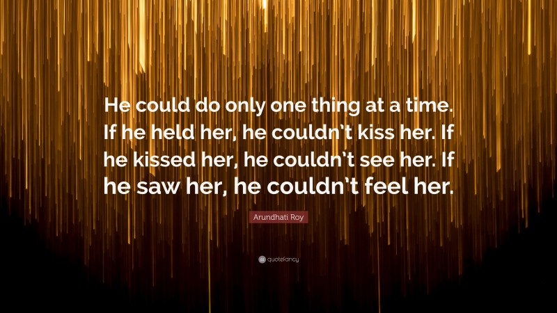 Arundhati Roy Quote: “He could do only one thing at a time. If he held her, he couldn’t kiss her. If he kissed her, he couldn’t see her. If he saw her, he couldn’t feel her.”