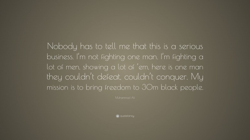 Muhammad Ali Quote: “Nobody has to tell me that this is a serious business. I’m not fighting one man. I’m fighting a lot of men, showing a lot of ’em, here is one man they couldn’t defeat, couldn’t conquer. My mission is to bring freedom to 30m black people.”