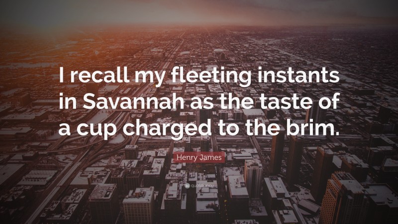Henry James Quote: “I recall my fleeting instants in Savannah as the taste of a cup charged to the brim.”