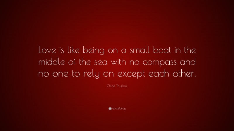 Chloe Thurlow Quote: “Love is like being on a small boat in the middle of the sea with no compass and no one to rely on except each other.”