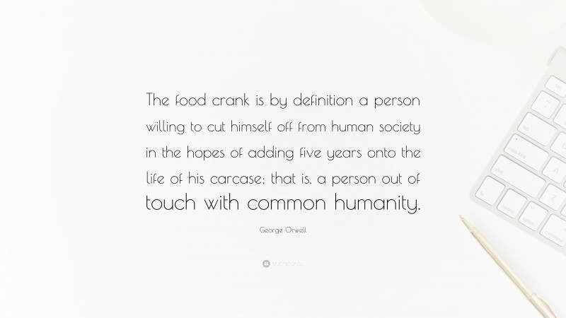 George Orwell Quote: “The food crank is by definition a person willing to cut himself off from human society in the hopes of adding five years onto the life of his carcase; that is, a person out of touch with common humanity.”