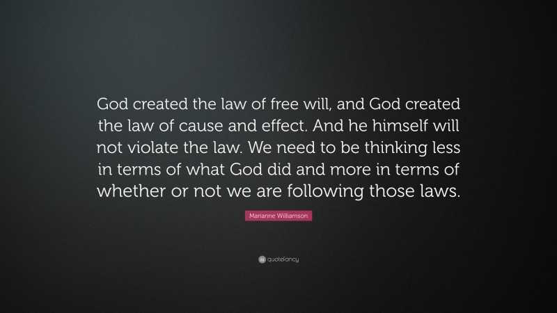 Marianne Williamson Quote: “God created the law of free will, and God created the law of cause and effect. And he himself will not violate the law. We need to be thinking less in terms of what God did and more in terms of whether or not we are following those laws.”