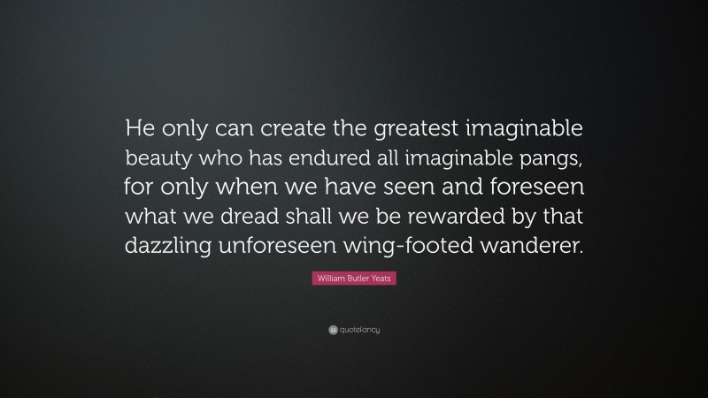 William Butler Yeats Quote: “He only can create the greatest imaginable beauty who has endured all imaginable pangs, for only when we have seen and foreseen what we dread shall we be rewarded by that dazzling unforeseen wing-footed wanderer.”