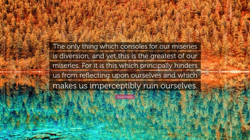 Blaise Pascal Quote: “The only thing which consoles for our miseries is diversion, and yet this is the greatest of our miseries. For it is this which principally hinders us from reflecting upon ourselves and which makes us imperceptibly ruin ourselves.”
