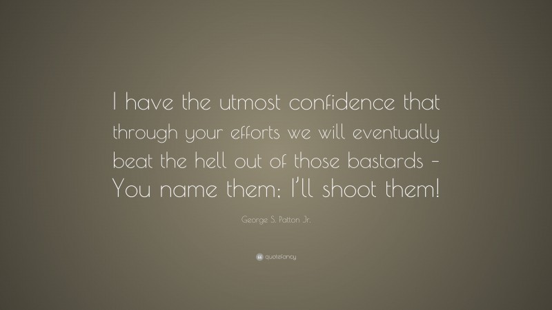 George S. Patton Jr. Quote: “I have the utmost confidence that through your efforts we will eventually beat the hell out of those bastards – You name them; I’ll shoot them!”