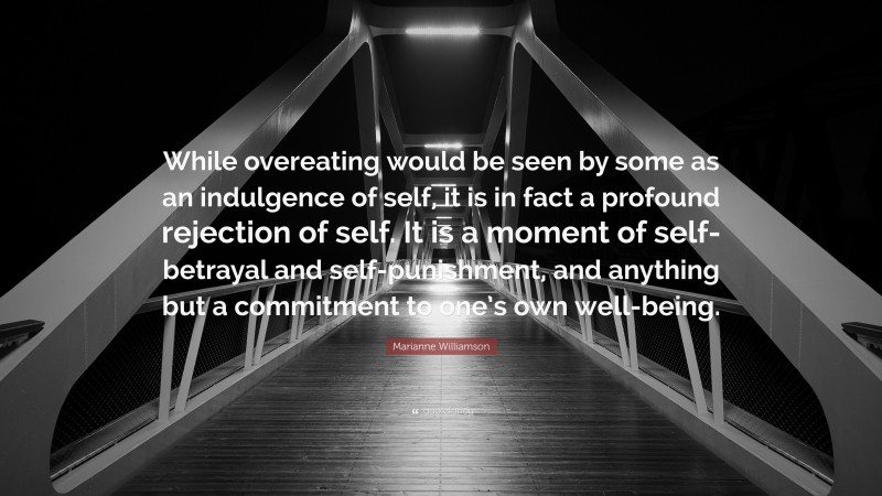 Marianne Williamson Quote: “While overeating would be seen by some as an indulgence of self, it is in fact a profound rejection of self. It is a moment of self-betrayal and self-punishment, and anything but a commitment to one’s own well-being.”