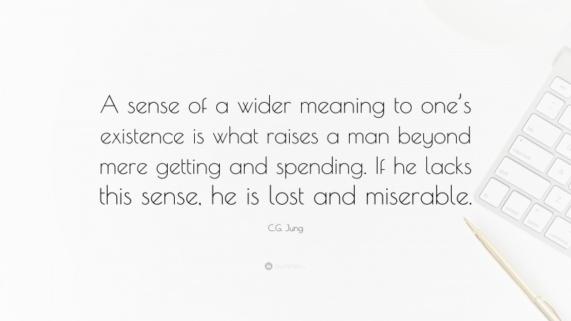 C.G. Jung Quote: “A sense of a wider meaning to one’s existence is what raises a man beyond mere getting and spending. If he lacks this sense, he is lost and miserable.”