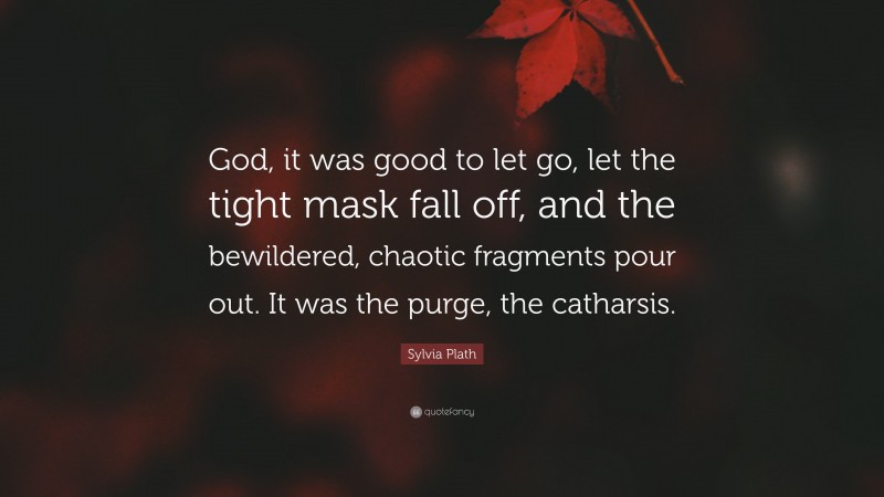 Sylvia Plath Quote: “God, it was good to let go, let the tight mask fall off, and the bewildered, chaotic fragments pour out. It was the purge, the catharsis.”