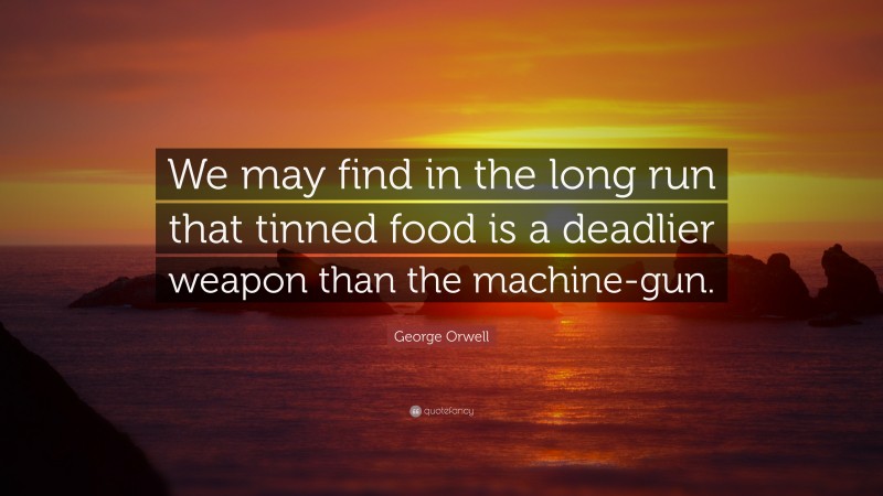 George Orwell Quote: “We may find in the long run that tinned food is a deadlier weapon than the machine-gun.”