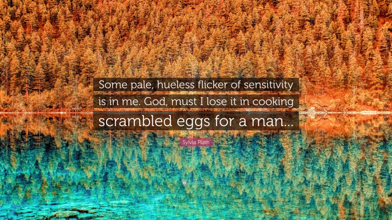 Sylvia Plath Quote: “Some pale, hueless flicker of sensitivity is in me. God, must I lose it in cooking scrambled eggs for a man...”