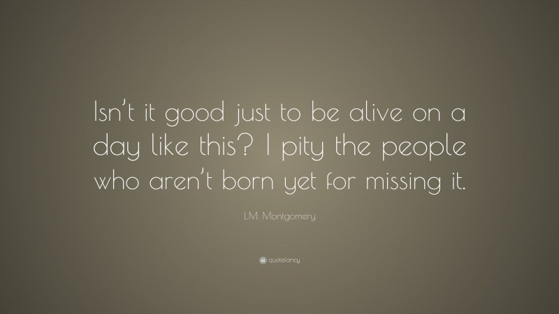 L.M. Montgomery Quote: “Isn’t it good just to be alive on a day like this? I pity the people who aren’t born yet for missing it.”