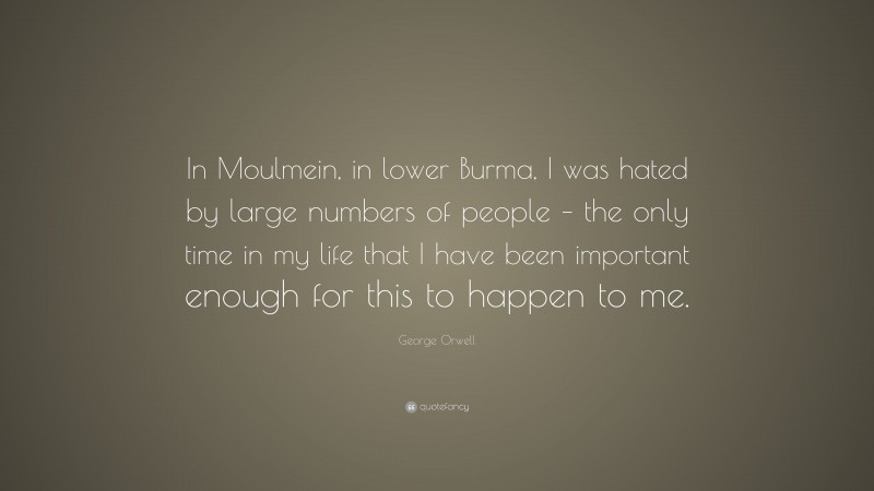 George Orwell Quote: “In Moulmein, in lower Burma, I was hated by large numbers of people – the only time in my life that I have been important enough for this to happen to me.”