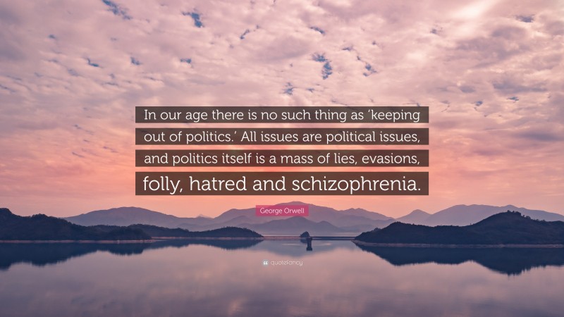 George Orwell Quote: “In our age there is no such thing as ‘keeping out of politics.’ All issues are political issues, and politics itself is a mass of lies, evasions, folly, hatred and schizophrenia.”