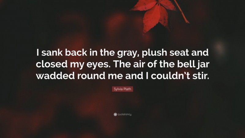 Sylvia Plath Quote: “I sank back in the gray, plush seat and closed my eyes. The air of the bell jar wadded round me and I couldn’t stir.”